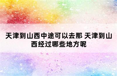 天津到山西中途可以去那 天津到山西经过哪些地方呢